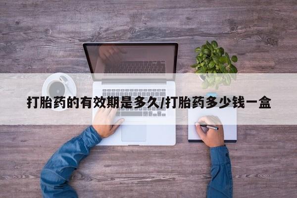 堕胎药使用打胎药的有效期是多久/打胎药多少钱一盒