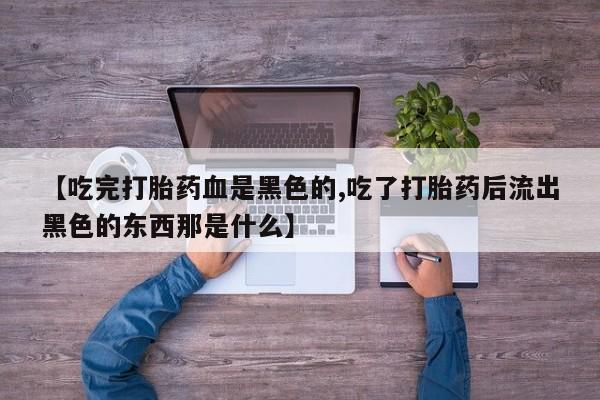 堕胎药使用【吃完打胎药血是黑色的,吃了打胎药后流出黑色的东西那是什么】