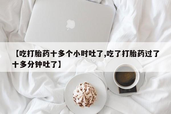 堕胎药使用【吃打胎药十多个小时吐了,吃了打胎药过了十多分钟吐了】
