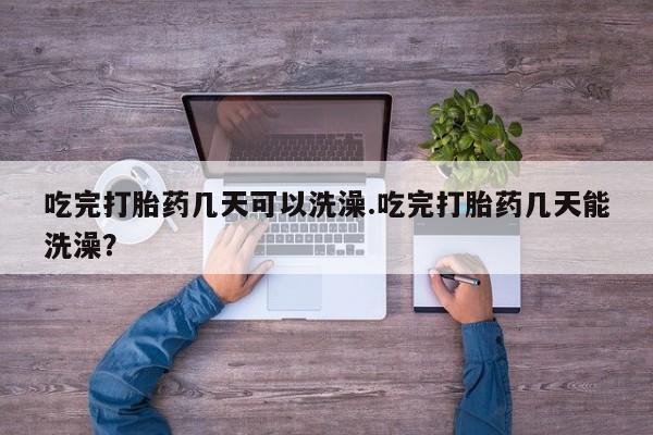 堕胎药使用吃完打胎药几天可以洗澡.吃完打胎药几天能洗澡？