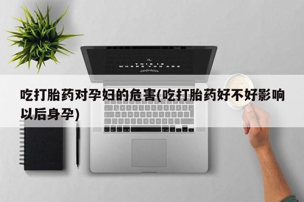 堕胎药使用吃打胎药对孕妇的危害(吃打胎药好不好影响以后身孕)