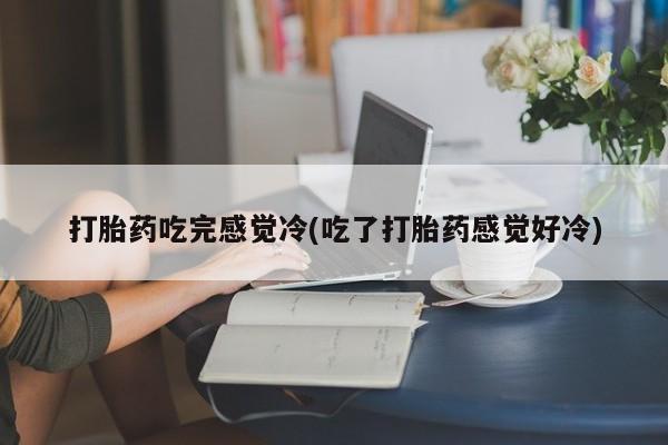 堕胎药使用打胎药吃完感觉冷(吃了打胎药感觉好冷)