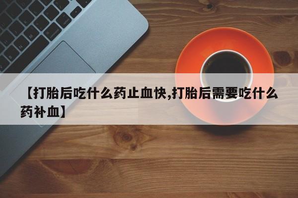 堕胎药使用【打胎后吃什么药止血快,打胎后需要吃什么药补血】