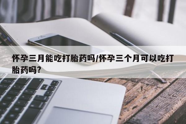 堕胎药使用怀孕三月能吃打胎药吗/怀孕三个月可以吃打胎药吗?