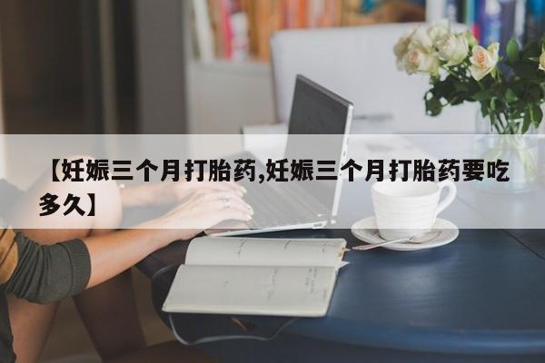 堕胎药使用【妊娠三个月打胎药,妊娠三个月打胎药要吃多久】