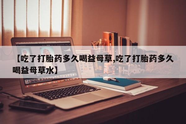 堕胎药使用【吃了打胎药多久喝益母草,吃了打胎药多久喝益母草水】