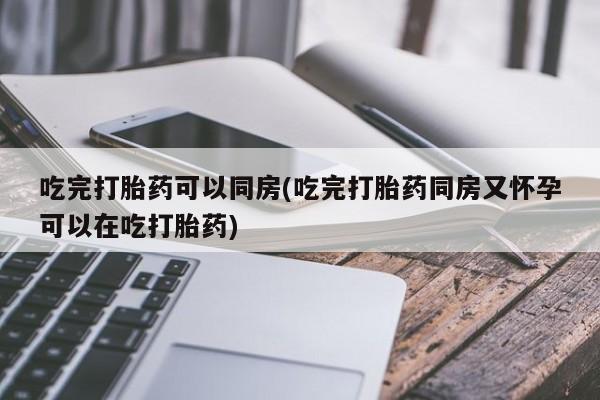 堕胎药使用吃完打胎药可以同房(吃完打胎药同房又怀孕可以在吃打胎药)