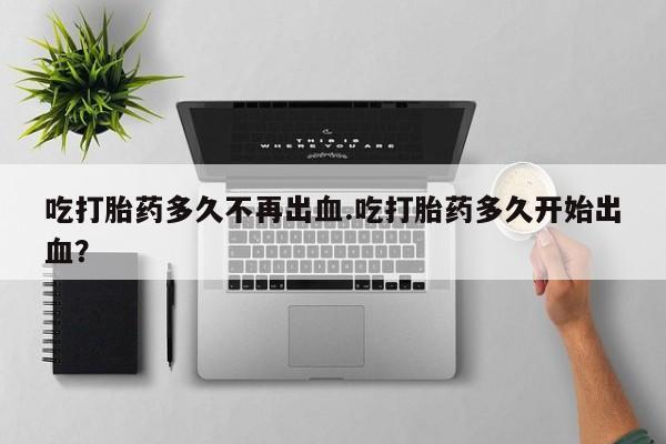 堕胎药使用吃打胎药多久不再出血.吃打胎药多久开始出血？