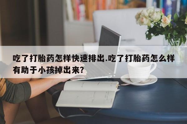 堕胎药使用吃了打胎药怎样快速排出.吃了打胎药怎么样有助于小孩掉出来？