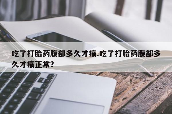堕胎药使用吃了打胎药腹部多久才痛.吃了打胎药腹部多久才痛正常？