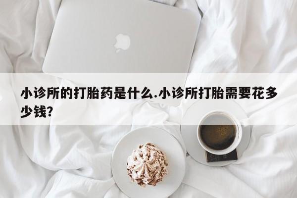 堕胎药使用小诊所的打胎药是什么.小诊所打胎需要花多少钱？