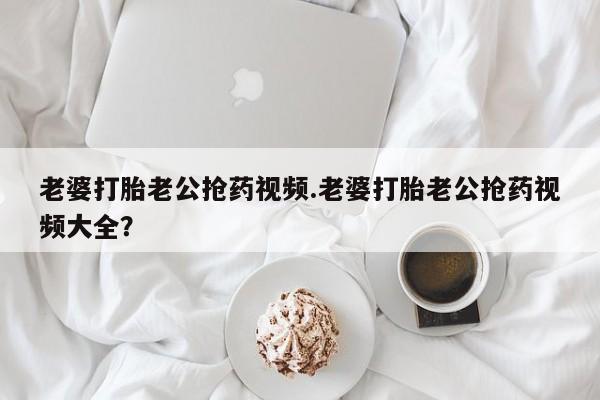 堕胎药使用老婆打胎老公抢药视频.老婆打胎老公抢药视频大全？