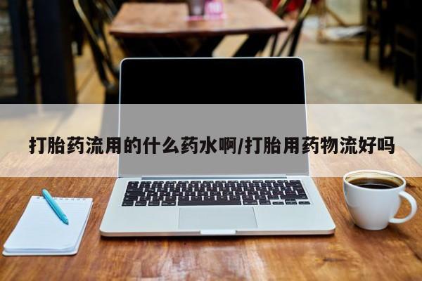 堕胎药使用打胎药流用的什么药水啊/打胎用药物流好吗