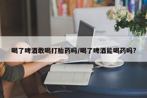 堕胎药使用喝了啤酒敢喝打胎药吗/喝了啤酒能喝药吗?
