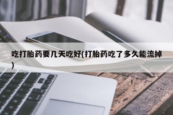 堕胎药使用吃打胎药要几天吃好(打胎药吃了多久能流掉)