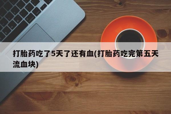 堕胎药使用打胎药吃了5天了还有血(打胎药吃完第五天流血块)