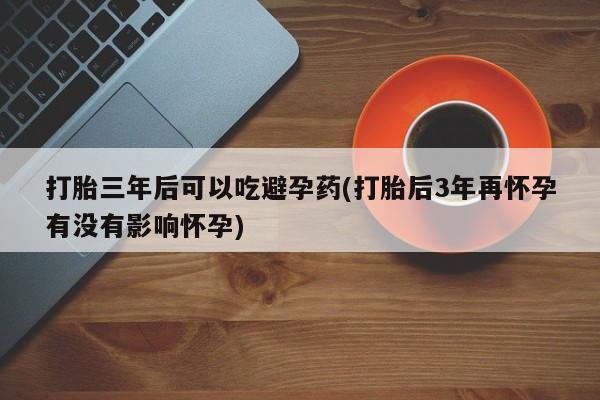 堕胎药使用打胎三年后可以吃避孕药(打胎后3年再怀孕有没有影响怀孕)