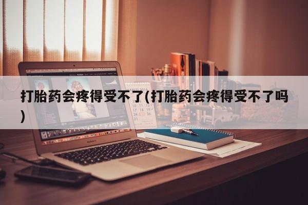 堕胎药使用打胎药会疼得受不了(打胎药会疼得受不了吗)