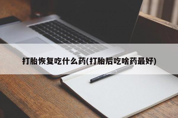 堕胎药使用打胎恢复吃什么药(打胎后吃啥药最好)