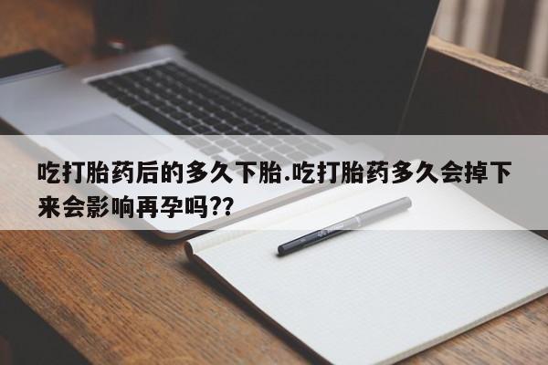 堕胎药使用吃打胎药后的多久下胎.吃打胎药多久会掉下来会影响再孕吗?？