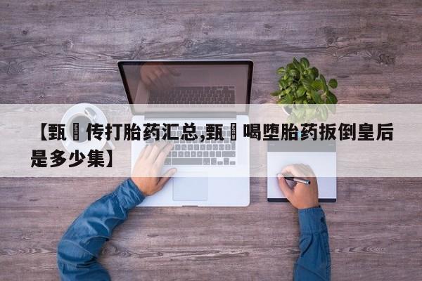 堕胎药使用【甄嬛传打胎药汇总,甄嬛喝堕胎药扳倒皇后是多少集】