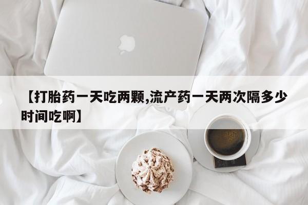 堕胎药使用【打胎药一天吃两颗,流产药一天两次隔多少时间吃啊】