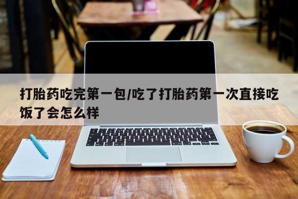 堕胎药使用打胎药吃完第一包/吃了打胎药第一次直接吃饭了会怎么样