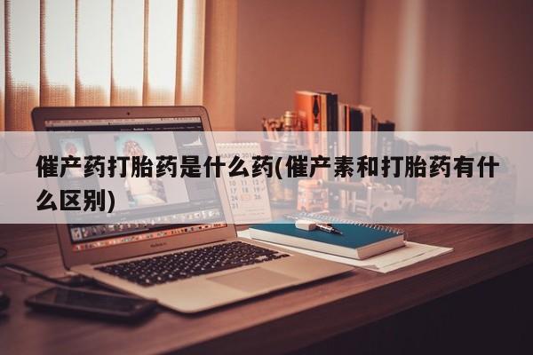堕胎药使用催产药打胎药是什么药(催产素和打胎药有什么区别)
