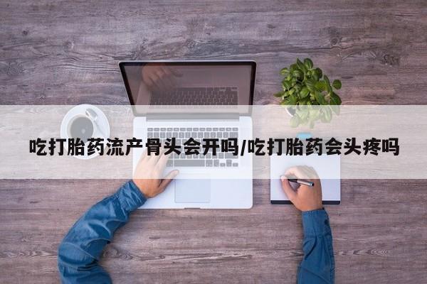 堕胎药使用吃打胎药流产骨头会开吗/吃打胎药会头疼吗