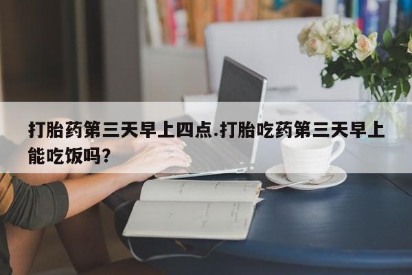 堕胎药使用打胎药第三天早上四点.打胎吃药第三天早上能吃饭吗？