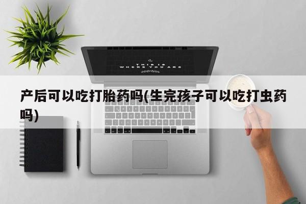 堕胎药使用产后可以吃打胎药吗(生完孩子可以吃打虫药吗)