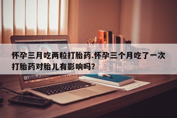 堕胎药使用怀孕三月吃两粒打胎药.怀孕三个月吃了一次打胎药对胎儿有影响吗？