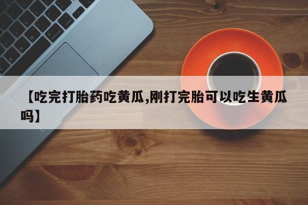 堕胎药使用【吃完打胎药吃黄瓜,刚打完胎可以吃生黄瓜吗】