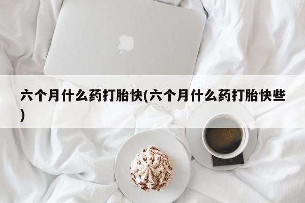 堕胎药使用六个月什么药打胎快(六个月什么药打胎快些)