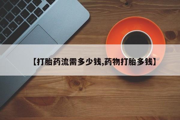 堕胎药使用【打胎药流需多少钱,药物打胎多钱】