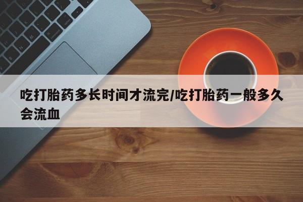 堕胎药使用吃打胎药多长时间才流完/吃打胎药一般多久会流血