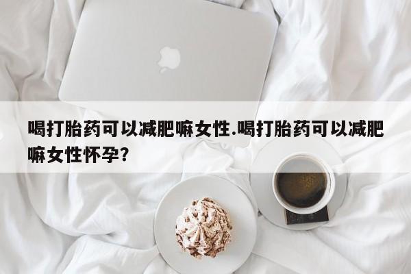 堕胎药使用喝打胎药可以减肥嘛女性.喝打胎药可以减肥嘛女性怀孕？
