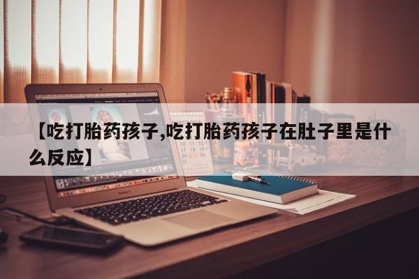 堕胎药使用【吃打胎药孩子,吃打胎药孩子在肚子里是什么反应】