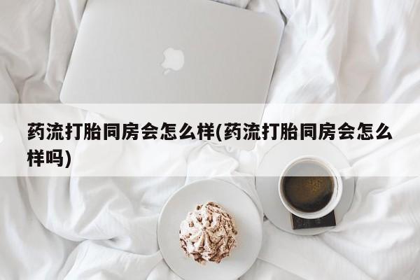堕胎药使用药流打胎同房会怎么样(药流打胎同房会怎么样吗)