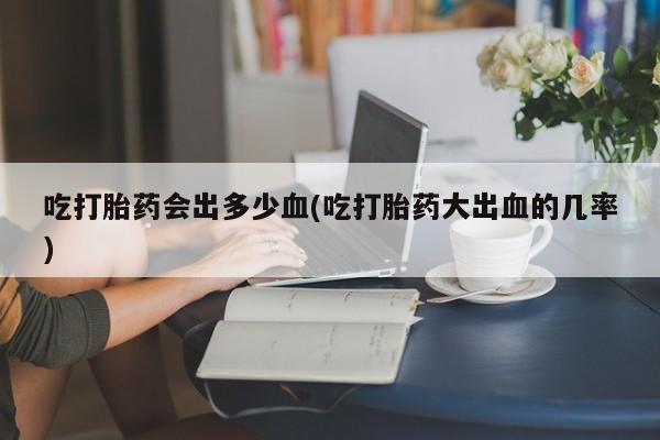 堕胎药使用吃打胎药会出多少血(吃打胎药大出血的几率)