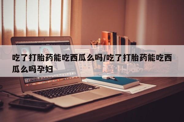 堕胎药使用吃了打胎药能吃西瓜么吗/吃了打胎药能吃西瓜么吗孕妇