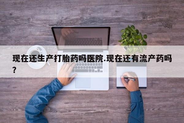 堕胎药使用现在还生产打胎药吗医院.现在还有流产药吗？
