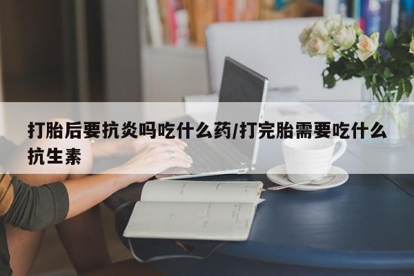 堕胎药使用打胎后要抗炎吗吃什么药/打完胎需要吃什么抗生素