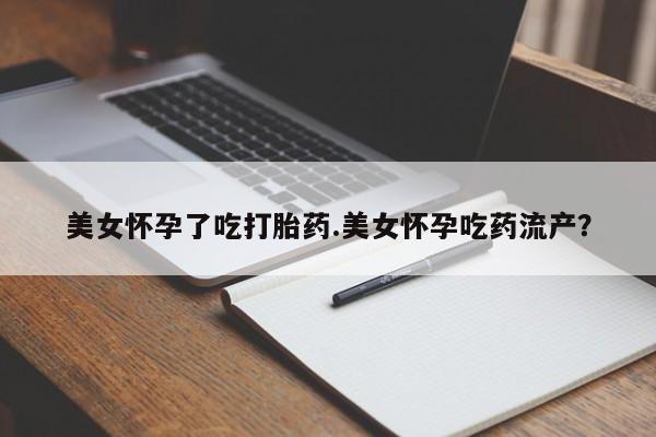 堕胎药使用美女怀孕了吃打胎药.美女怀孕吃药流产？