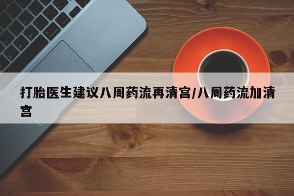 堕胎药使用打胎医生建议八周药流再清宫/八周药流加清宫