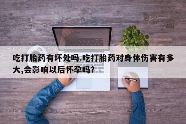 堕胎药使用吃打胎药有坏处吗.吃打胎药对身体伤害有多大,会影响以后怀孕吗？