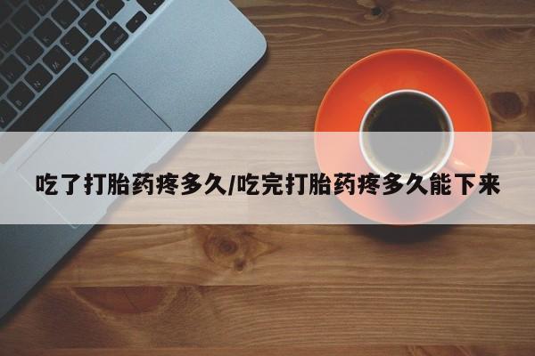 堕胎药使用吃了打胎药疼多久/吃完打胎药疼多久能下来