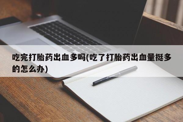 堕胎药使用吃完打胎药出血多吗(吃了打胎药出血量挺多的怎么办)