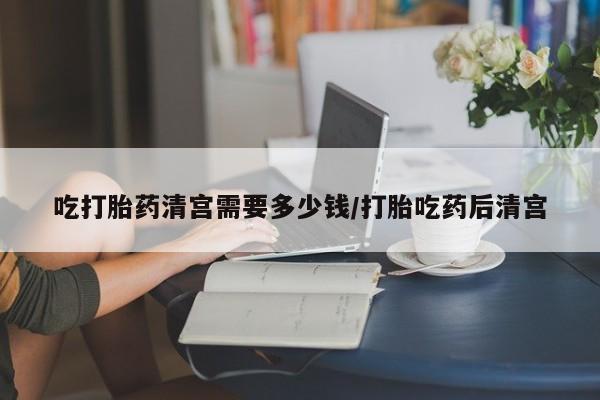 堕胎药使用吃打胎药清宫需要多少钱/打胎吃药后清宫