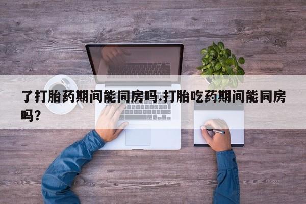 堕胎药使用了打胎药期间能同房吗.打胎吃药期间能同房吗？
